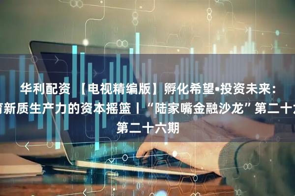 华利配资 【电视精编版】孵化希望•投资未来：孕育新质生产力的资本摇篮丨“陆家嘴金融沙龙”第二十六期