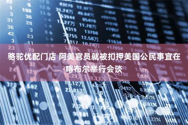 骆驼优配门店 阿美官员就被扣押美国公民事宜在喀布尔举行会谈