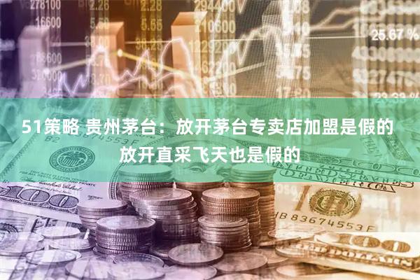 51策略 贵州茅台：放开茅台专卖店加盟是假的 放开直采飞天也是假的