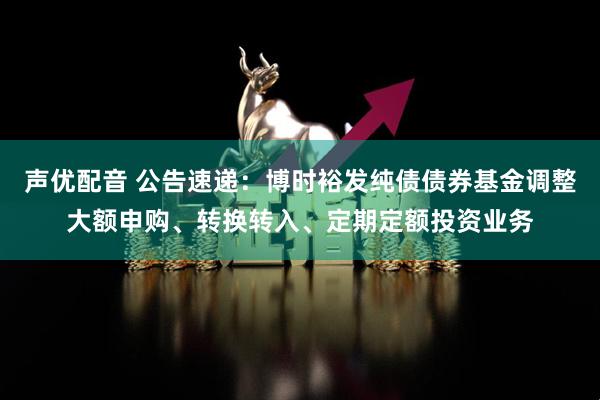 声优配音 公告速递：博时裕发纯债债券基金调整大额申购、转换转入、定期定额投资业务