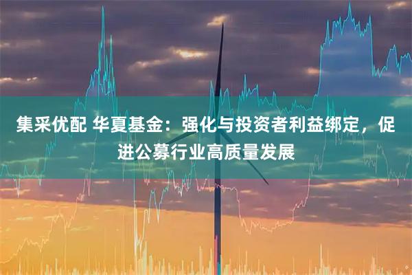 集采优配 华夏基金：强化与投资者利益绑定，促进公募行业高质量发展