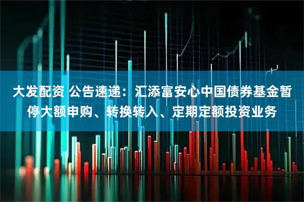 大发配资 公告速递：汇添富安心中国债券基金暂停大额申购、转换转入、定期定额投资业务