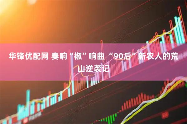 华锋优配网 奏响“椒”响曲 “90后”新农人的荒山逆袭记