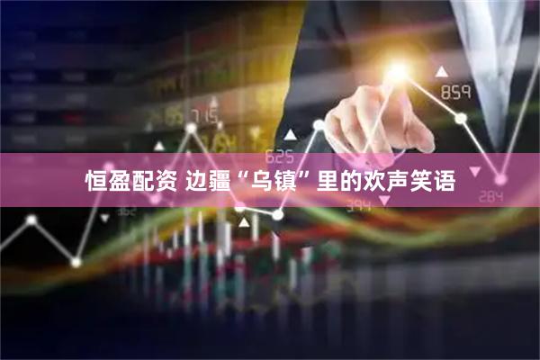 恒盈配资 边疆“乌镇”里的欢声笑语