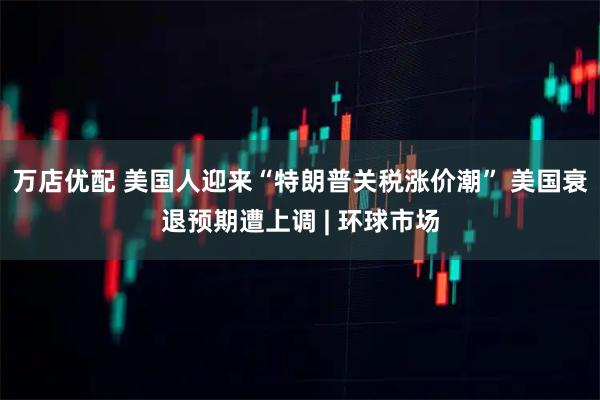 万店优配 美国人迎来“特朗普关税涨价潮” 美国衰退预期遭上调 | 环球市场