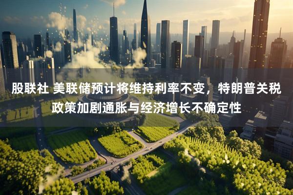 股联社 美联储预计将维持利率不变，特朗普关税政策加剧通胀与经济增长不确定性