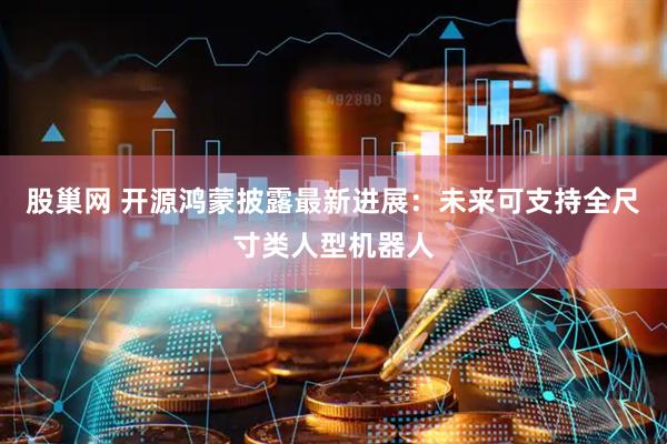 股巢网 开源鸿蒙披露最新进展：未来可支持全尺寸类人型机器人