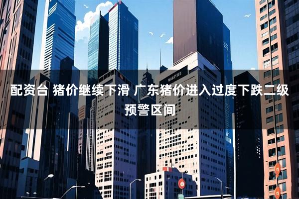配资台 猪价继续下滑 广东猪价进入过度下跌二级预警区间