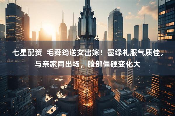 七星配资  毛舜筠送女出嫁！墨绿礼服气质佳，与亲家同出场，脸部僵硬变化大