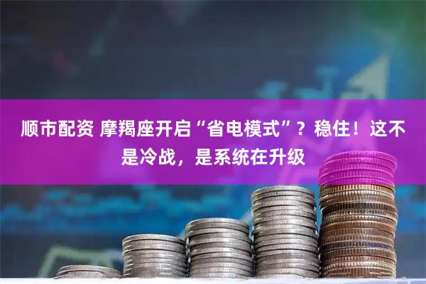 顺市配资 摩羯座开启“省电模式”？稳住！这不是冷战，是系统在升级