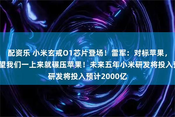 配资乐 小米玄戒O1芯片登场！雷军：对标苹果，大家不要指望我们一上来就碾压苹果！未来五年小米研发将投入预计2000亿