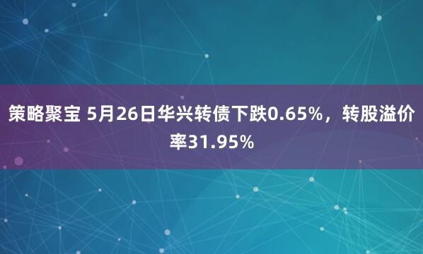 策略聚宝 5月26日华兴转债下跌0.65%，转股溢价率31.95%