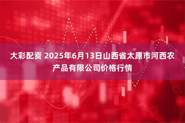 大彩配资 2025年6月13日山西省太原市河西农产品有限公司价格行情