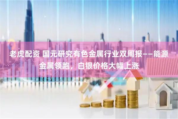 老虎配资 国元研究有色金属行业双周报——能源金属领跑，白银价格大幅上涨