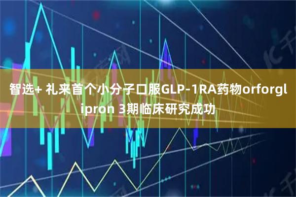 智选+ 礼来首个小分子口服GLP-1RA药物orforglipron 3期临床研究成功