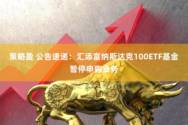 策略盈 公告速递：汇添富纳斯达克100ETF基金暂停申购业务