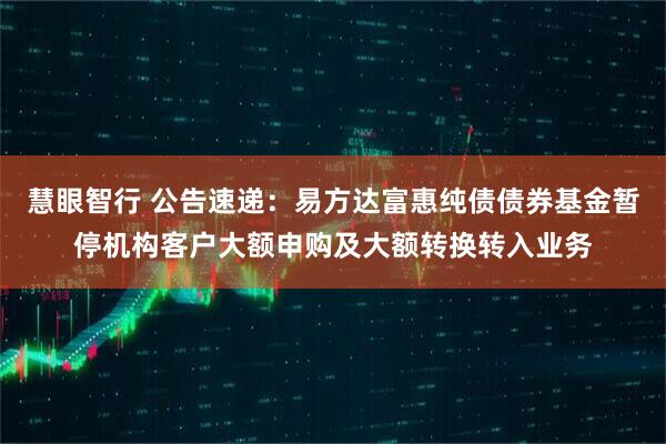 慧眼智行 公告速递：易方达富惠纯债债券基金暂停机构客户大额申购及大额转换转入业务