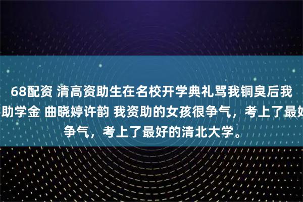 68配资 清高资助生在名校开学典礼骂我铜臭后我转身撤了她的助学金 曲晓婷许韵 我资助的女孩很争气，考上了最好的清北大学。