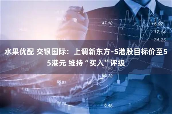 水果优配 交银国际：上调新东方-S港股目标价至55港元 维持“买入”评级