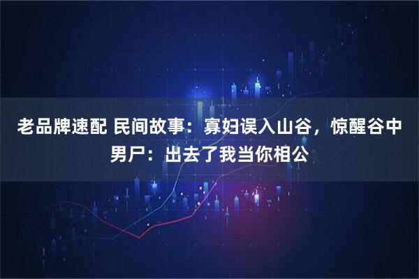 老品牌速配 民间故事：寡妇误入山谷，惊醒谷中男尸：出去了我当你相公